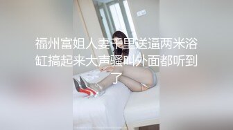 福州富姐人妻千里送逼两米浴缸搞起来大声骚叫外面都听到了