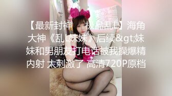 【最新封神❤️极品乱L】海角大神《乱L妹妹》后续&gt;妹妹和男朋友打电话被我操爆精内射 太刺激了 高清720P原档