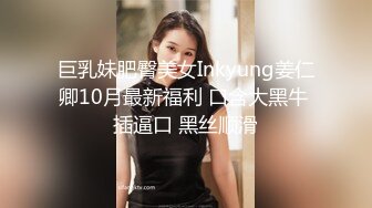 巨乳妹肥臀美女Inkyung姜仁卿10月最新福利 口含大黑牛 插逼口 黑丝顺滑