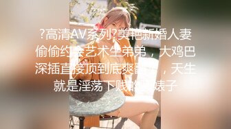 ?高清AV系列?美艳新婚人妻偷偷约会艺术生弟弟，大鸡巴深插直接顶到底爽翻了，天生就是淫荡下贱的骚婊子