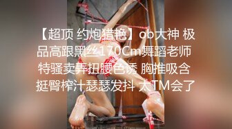 【超顶 约炮猎艳】ob大神 极品高跟黑丝170Cm舞蹈老师 特骚卖弄扭腰色诱 胸推吸含 挺臀榨汁瑟瑟发抖 太TM会了