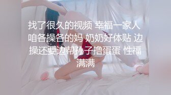 找了很久的视频 幸福一家人 咱各操各的妈 奶奶好体贴 边操还要边帮孙子撸蛋蛋 性福满满