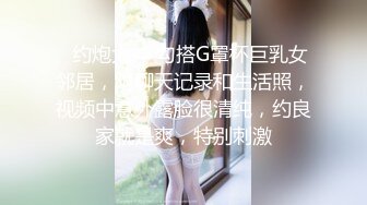 ✿约炮大神 勾搭G罩杯巨乳女邻居，附聊天记录和生活照，视频中意外露脸很清纯，约良家就是爽，特别刺激