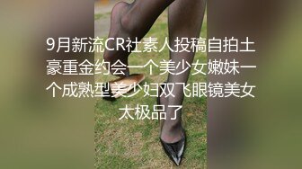 9月新流CR社素人投稿自拍土豪重金约会一个美少女嫩妹一个成熟型美少妇双飞眼镜美女太极品了