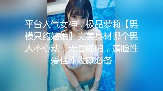 平台人气女神，极品萝莉【男模只约姑娘】完美身材哪个男人不心动，无套啪啪，露脸性爱佳作收藏必备