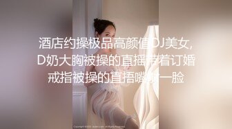 酒店约操极品高颜值DJ美女,D奶大胸被操的直摇带着订婚戒指被操的直捂嘴射一脸