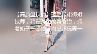 【高质量技师】蓝色长裙御姐技师，骑在身上美臀磨蹭，抓着奶子一顿摸，掏出JB玩弄一番