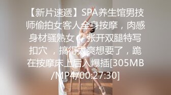 【新片速遞】SPA养生馆男技师偷拍女客人全身按摩，肉感身材骚熟女 ，张开双腿特写扣穴 ，搞得太爽想要了，跪在按摩床上后入爆插[305MB/MP4/00:27:30]