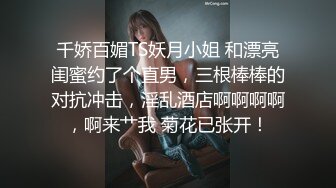 千娇百媚TS妖月小姐 和漂亮闺蜜约了个直男，三根棒棒的对抗冲击，淫乱酒店啊啊啊啊，啊来艹我 菊花已张开！