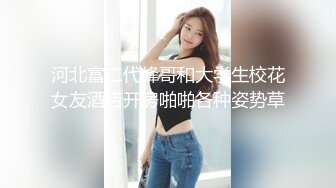 河北富二代峰哥和大学生校花女友酒店开房啪啪各种姿势草