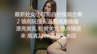 最新处女小母狗自拍视频合集2 镜前玩馒头逼到高潮抽搐 漂亮美乳 粉嫩美穴 想J8操进来 高清720P原版无水印