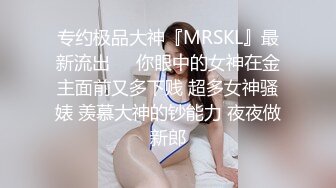 专约极品大神『MRSKL』最新流出❤️你眼中的女神在金主面前又多下贱 超多女神骚婊 羡慕大神的钞能力 夜夜做新郎