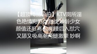 【超顶精品偷拍】KTV厕所淫色艳情狗男女激战 妙龄少女颜值还挺高 公狗腰后入怼穴 又舔又吸高潮两腿激挛 妙啊