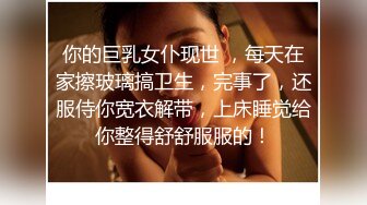 你的巨乳女仆现世 ，每天在家擦玻璃搞卫生，完事了，还服侍你宽衣解带，上床睡觉给你整得舒舒服服的！