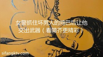 女警抓住坏男人的鸡巴后让他交出武器（看简芥更精彩）