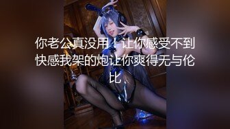 你老公真没用！让你感受不到快感我架的炮让你爽得无与伦比