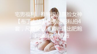 宅男福利，推特极品露脸女神【布丁大法】强势回归私拍4套，尺度突破，清晰露出肥鲍，手指隔内裤紫薇