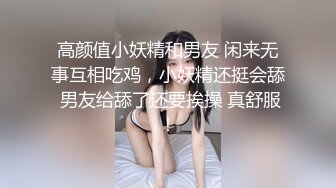 高颜值小妖精和男友 闲来无事互相吃鸡，小妖精还挺会舔 男友给舔了还要挨操 真舒服！