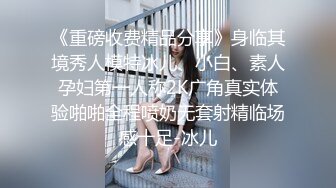 《重磅收费精品分享》身临其境秀人模特冰儿、小白、素人孕妇第一人称2K广角真实体验啪啪全程喷奶无套射精临场感十足-冰儿