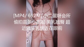 [MP4/ 692M] 小二蛋呀会所偷拍苗条小姐姐 美乳翘臀 超近镜头乳房近在眼前