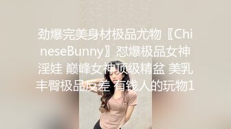 劲爆完美身材极品尤物〖ChineseBunny〗怼爆极品女神淫娃 巅峰女神顶级精盆 美乳丰臀极品反差 有钱人的玩物1