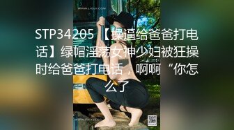 STP34205 【操逼给爸爸打电话】绿帽淫荡女神少妇被狂操时给爸爸打电话，啊啊“你怎么了