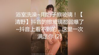 浴室洗澡~用奶子擦玻璃！【清野】抖音的擦玻璃都弱爆了~抖音上看不到的，这里一次满足你 (2)