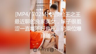 [MP4/ 702M] 绝顶枪王之王最近聊的良家美女，妹子很羞涩一直喊不好意思，骑乘位爆操骚穴