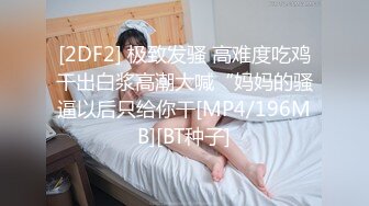 [2DF2] 极致发骚 高难度吃鸡干出白浆高潮大喊“妈妈的骚逼以后只给你干[MP4/196MB][BT种子]