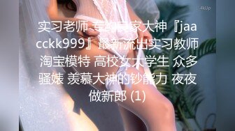 实习老师 专约良家大神『jaacckk999』最新流出实习教师 淘宝模特 高校女大学生 众多骚婊 羡慕大神的钞能力 夜夜做新郎 (1)