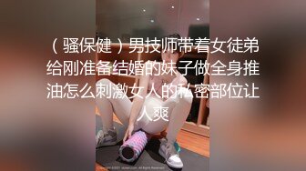 （骚保健）男技师带着女徒弟给刚准备结婚的妹子做全身推油怎么刺激女人的私密部位让人爽