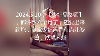 2024.5.10，【少妇品鉴师】，都怀孕六个月了，还要出来约炮，良家少妇还是有点儿姿色，欲望太强