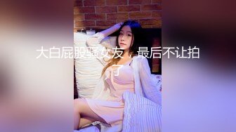 大白屁股骚女友，最后不让拍了