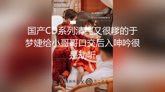 国产CD系列清纯又很嗲的于梦婕给小哥哥口交后入呻吟很是动听