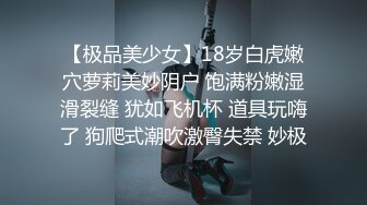 【极品美少女】18岁白虎嫩穴萝莉美妙阴户 饱满粉嫩湿滑裂缝 犹如飞机杯 道具玩嗨了 狗爬式潮吹激臀失禁 妙极