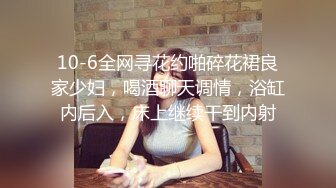 10-6全网寻花约啪碎花裙良家少妇，喝酒聊天调情，浴缸内后入，床上继续干到内射