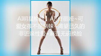 AI明星换脸】AI-佟丽娅~可爱女孩不是亲妹~渴望已久的非近亲性爱~麻豆无码换脸