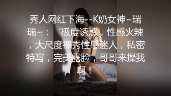 秀人网红下海--K奶女神~瑞瑞~：‘极度诱惑，性感火辣，大尺度裸秀性感迷人，私密特写，完美露脸，哥哥来操我啊！