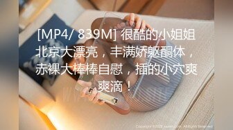 [MP4/ 839M] 很酷的小姐姐北京大漂亮，丰满娇躯酮体，赤裸大棒棒自慰，插的小穴爽爽滴！