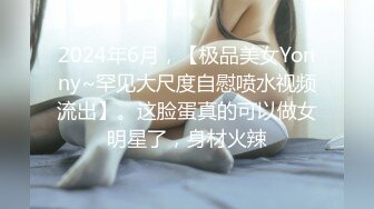 2024年6月，【极品美女Yonny~罕见大尺度自慰喷水视频流出】。这脸蛋真的可以做女明星了，身材火辣