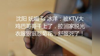 沈阳 妩媚 Ts 冰洋：被KTV大鸡巴哥哥干上了，拉回家脱光衣服狠狠怼菊花，舒服死了！