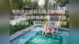 专约少女萝莉大神『唐伯虎』 肉棒调教鲜嫩美穴00后情趣装小学妹，羞耻抬臀尽情欣赏抽插内射