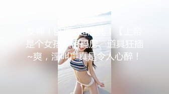 女神！卧槽~超漂亮！【上帝是个女孩】密码房、道具狂插~爽，淫叫声真是令人心醉！