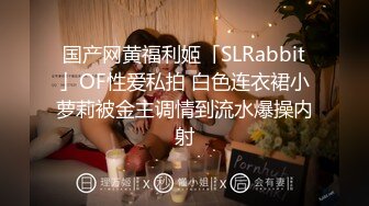 国产网黄福利姬「SLRabbit」OF性爱私拍 白色连衣裙小萝莉被金主调情到流水爆操内射