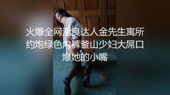 火爆全网泡良达人金先生寓所约炮绿色内裤釜山少妇大屌口爆她的小嘴