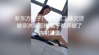 新东方电子厂两个打工妹欠贷被非洲黑哥操 套子都弄破了内射逼里