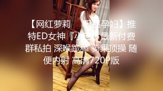 【网红萝莉❤️极品孕妇】推特ED女神『小巴』最新付费群私拍 深喉跪舔 骑乘顶操 随便内射 高清720P版