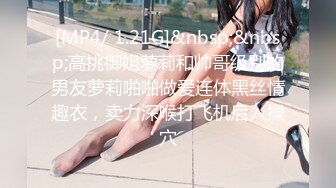 [MP4/ 1.21G]&nbsp;&nbsp;高挑御姐萝莉和帅哥级别的男友萝莉啪啪做爱连体黑丝情趣衣，卖力深喉打飞机后入操穴