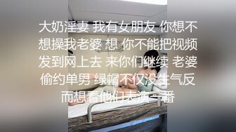 大奶淫妻 我有女朋友 你想不想操我老婆 想 你不能把视频发到网上去 来你们继续 老婆偷约单男 绿帽不仅没生气反而想看他们表演一番