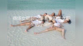 商场女厕超近距离偷拍美女职员的小黑鲍